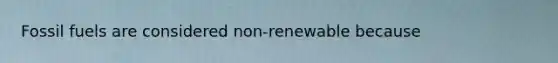 Fossil fuels are considered non-renewable because