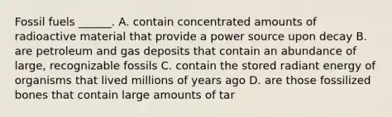 Fossil fuels ______. A. contain concentrated amounts of radioactive material that provide a power source upon decay B. are petroleum and gas deposits that contain an abundance of large, recognizable fossils C. contain the stored radiant energy of organisms that lived millions of years ago D. are those fossilized bones that contain large amounts of tar
