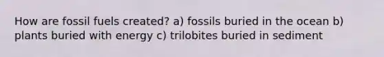 How are fossil fuels created? a) fossils buried in the ocean b) plants buried with energy c) trilobites buried in sediment