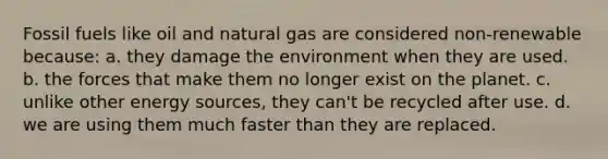 Fossil fuels like oil and natural gas are considered non-renewable because: a. they damage the environment when they are used. b. the forces that make them no longer exist on the planet. c. unlike other energy sources, they can't be recycled after use. d. we are using them much faster than they are replaced.