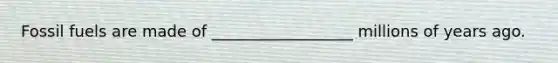 Fossil fuels are made of __________________ millions of years ago.