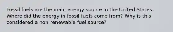 Fossil fuels are the main energy source in the United States. Where did the energy in fossil fuels come from? Why is this considered a non-renewable fuel source?