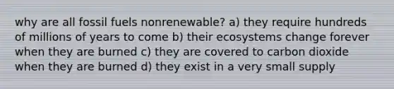 why are all fossil fuels nonrenewable? a) they require hundreds of millions of years to come b) their ecosystems change forever when they are burned c) they are covered to carbon dioxide when they are burned d) they exist in a very small supply