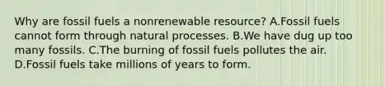 Why are fossil fuels a nonrenewable resource? A.Fossil fuels cannot form through natural processes. B.We have dug up too many fossils. C.The burning of fossil fuels pollutes the air. D.Fossil fuels take millions of years to form.