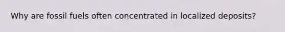 Why are fossil fuels often concentrated in localized deposits?