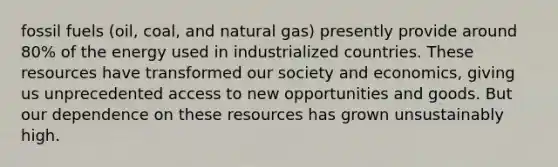 fossil fuels (oil, coal, and natural gas) presently provide around 80% of the energy used in industrialized countries. These resources have transformed our society and economics, giving us unprecedented access to new opportunities and goods. But our dependence on these resources has grown unsustainably high.