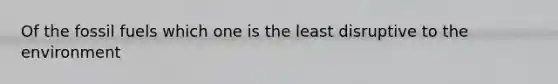 Of the fossil fuels which one is the least disruptive to the environment