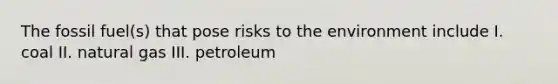 The fossil fuel(s) that pose risks to the environment include I. coal II. natural gas III. petroleum