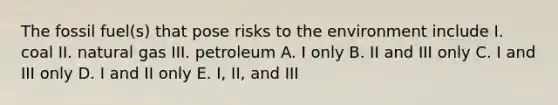 The fossil fuel(s) that pose risks to the environment include I. coal II. natural gas III. petroleum A. I only B. II and III only C. I and III only D. I and II only E. I, II, and III