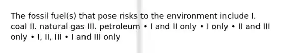 The fossil fuel(s) that pose risks to the environment include I. coal II. natural gas III. petroleum • I and II only • I only • II and III only • I, II, III • I and III only