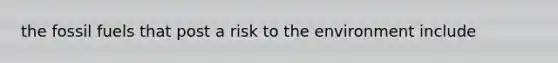 the fossil fuels that post a risk to the environment include
