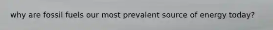 why are fossil fuels our most prevalent source of energy today?