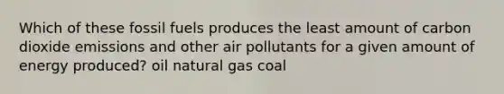 Which of these fossil fuels produces the least amount of carbon dioxide emissions and other air pollutants for a given amount of energy produced? oil natural gas coal