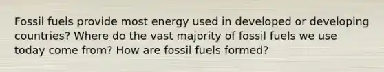 Fossil fuels provide most energy used in developed or developing countries? Where do the vast majority of fossil fuels we use today come from? How are fossil fuels formed?