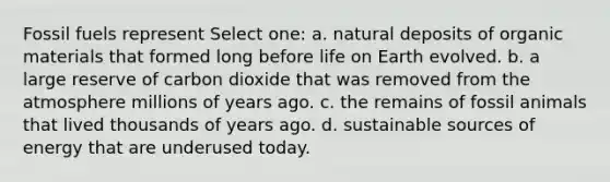 Fossil fuels represent Select one: a. natural deposits of organic materials that formed long before life on Earth evolved. b. a large reserve of carbon dioxide that was removed from the atmosphere millions of years ago. c. the remains of fossil animals that lived thousands of years ago. d. sustainable sources of energy that are underused today.