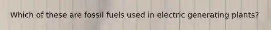 Which of these are fossil fuels used in electric generating plants?