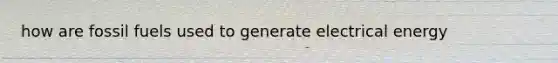 how are fossil fuels used to generate electrical energy