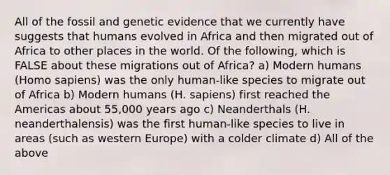 All of the fossil and genetic evidence that we currently have suggests that humans evolved in Africa and then migrated out of Africa to other places in the world. Of the following, which is FALSE about these migrations out of Africa? a) Modern humans (Homo sapiens) was the only human-like species to migrate out of Africa b) Modern humans (H. sapiens) first reached the Americas about 55,000 years ago c) Neanderthals (H. neanderthalensis) was the first human-like species to live in areas (such as western Europe) with a colder climate d) All of the above