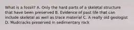 What is a fossil? A. Only the hard parts of a skeletal structure that have been preserved B. Evidence of past life that can include skeletal as well as trace material C. A really old geologist D. Mudcracks preserved in sedimentary rock
