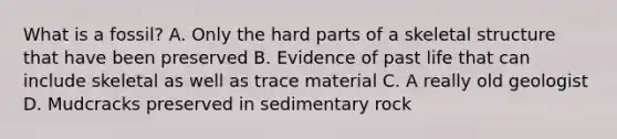 What is a fossil? A. Only the hard parts of a skeletal structure that have been preserved B. Evidence of past life that can include skeletal as well as trace material C. A really old geologist D. Mudcracks preserved in sedimentary rock