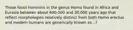 Those fossil hominins in the genus Homo found in Africa and Eurasia between about 600,000 and 30,000 years ago that reflect morphologies relatively distinct from both Homo erectus and modern humans are generically known as...?