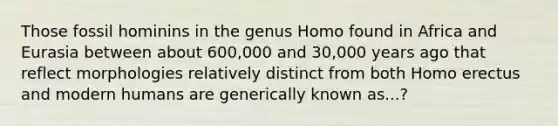 Those fossil hominins in the genus Homo found in Africa and Eurasia between about 600,000 and 30,000 years ago that reflect morphologies relatively distinct from both Homo erectus and modern humans are generically known as...?