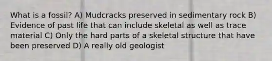 What is a fossil? A) Mudcracks preserved in sedimentary rock B) Evidence of past life that can include skeletal as well as trace material C) Only the hard parts of a skeletal structure that have been preserved D) A really old geologist