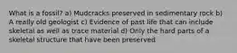 What is a fossil? a) Mudcracks preserved in sedimentary rock b) A really old geologist c) Evidence of past life that can include skeletal as well as trace material d) Only the hard parts of a skeletal structure that have been preserved