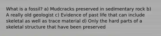 What is a fossil? a) Mudcracks preserved in sedimentary rock b) A really old geologist c) Evidence of past life that can include skeletal as well as trace material d) Only the hard parts of a skeletal structure that have been preserved