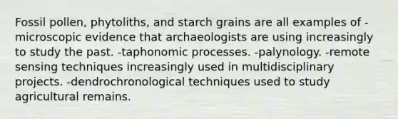 Fossil pollen, phytoliths, and starch grains are all examples of -microscopic evidence that archaeologists are using increasingly to study the past. -taphonomic processes. -palynology. -remote sensing techniques increasingly used in multidisciplinary projects. -dendrochronological techniques used to study agricultural remains.