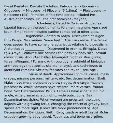 Fossil Primates: Primate Evolution: Paleocene -> Eocene -> Oligocene -> Milocene ->( Pliocene (5-1.8ma) -> Pleistocene -> Holocene (10k). Primates in this time period included Pre-Australopithecines. Or... the first hominins (maybe?). ____________________ tchadensis, Dated to 7-6mya. Argued as bipedal based on the position of its foramen magnum. Ape sized brain. Small teeth included canine compared to other apes. _____________ tugenensis - dated to 6mya. Discovered at Tugen Hills Kenya. No cranium. Some teeth. Ape like canine. The femur does appear to have some characteristics relating to bipedalism. Ardipithecus ____________ - Discovered in Aramis, Ethiopia. Dates to 4.4mya. Features: low canine (and possibly body size) sexual dimorphism. Abducted hallux (divergent big toe). Really long forearm/fingers. / Forensic Anthropology- a subfield of biological anthropology that applies skeletal analysis and techniques to identifyinf remains. Skeletal features can reveal: sex, age , ______________, cause of death. Applications: criminal cases, mass graves, missing persons, military, etc. Sex determination: Skull. Males have more pronounced brow ridges. And larger mastoid processess. While Females have smooth, more vertical frontal bone. Sex Determination: Pelvis. Females have wider subpubic angle, wide greater sciatic nothc, wide pubic bone. Sex Determination: Spine. When women are pregnant, the spine adjusts with a growing fetus, changing the center of gravity. Male spines are more rigid. (Looks like more pronounced S). Age Determination: Dentition. Teeth: Baby teeth or adult teeth? Molar eruption(growing baby teeth). Tooth loss and bone resorption.