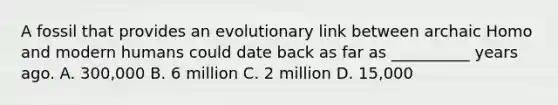 A fossil that provides an evolutionary link between archaic Homo and modern humans could date back as far as __________ years ago. A. 300,000 B. 6 million C. 2 million D. 15,000