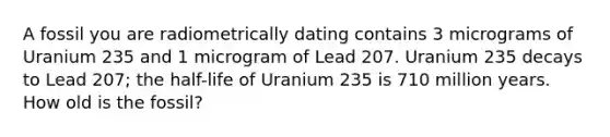 A fossil you are radiometrically dating contains 3 micrograms of Uranium 235 and 1 microgram of Lead 207. Uranium 235 decays to Lead 207; the half-life of Uranium 235 is 710 million years. How old is the fossil?