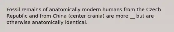 Fossil remains of anatomically modern humans from the Czech Republic and from China (center crania) are more __ but are otherwise anatomically identical.