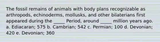 The fossil remains of animals with body plans recognizable as arthropods, echinoderms, mollusks, and other bilaterians first appeared during the _____ Period, around _____ million years ago. a. Ediacaran; 575 b. Cambrian; 542 c. Permian; 100 d. Devonian; 420 e. Devonian; 360