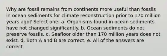 Why are fossil remains from continents more useful than fossils in ocean sediments for climate reconstruction prior to 170 million years ago? Select one: a. Organisms found in ocean sediments have not changed significantly. b. Ocean sediments do not preserve fossils. c. Seafloor older than 170 million years does not exist. d. Both A and B are correct. e. All of the answers are correct.