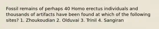 Fossil remains of perhaps 40 Homo erectus individuals and thousands of artifacts have been found at which of the following sites? 1. Zhoukoudian 2. Olduvai 3. Trinil 4. Sangiran