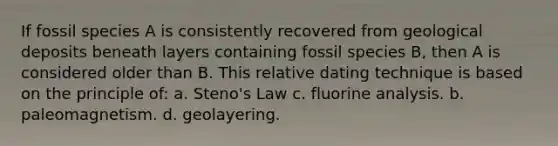 If fossil species A is consistently recovered from geological deposits beneath layers containing fossil species B, then A is considered older than B. This relative dating technique is based on the principle of: a. Steno's Law c. fluorine analysis. b. paleomagnetism. d. geolayering.