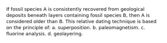 If fossil species A is consistently recovered from geological deposits beneath layers containing fossil species B, then A is considered older than B. This relative dating technique is based on the principle of: a. superposition. b. paleomagnetism. c. fluorine analysis. d. geolayering.