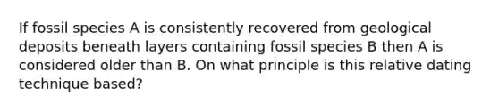 If fossil species A is consistently recovered from geological deposits beneath layers containing fossil species B then A is considered older than B. On what principle is this relative dating technique based?