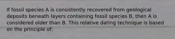 If fossil species A is consistently recovered from geological deposits beneath layers containing fossil species B, then A is considered older than B. This relative dating technique is based on the principle of: