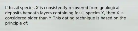 If fossil species X is consistently recovered from geological deposits beneath layers containing fossil species Y, then X is considered older than Y. This dating technique is based on the principle of: