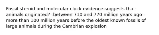 Fossil steroid and molecular clock evidence suggests that animals originated? -between 710 and 770 million years ago -more than 100 million years before the oldest known fossils of large animals during the Cambrian explosion