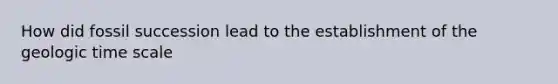 How did fossil succession lead to the establishment of the geologic time scale