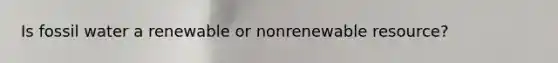 ​​​​Is fossil water a renewable or nonrenewable resource?