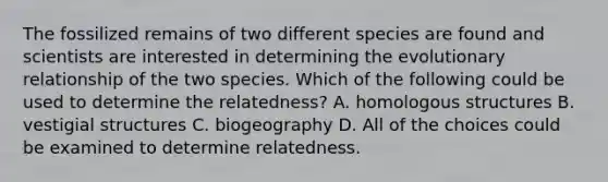 The fossilized remains of two different species are found and scientists are interested in determining the evolutionary relationship of the two species. Which of the following could be used to determine the relatedness? A. homologous structures B. vestigial structures C. biogeography D. All of the choices could be examined to determine relatedness.