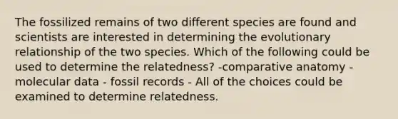 The fossilized remains of two different species are found and scientists are interested in determining the evolutionary relationship of the two species. Which of the following could be used to determine the relatedness? -comparative anatomy - molecular data - fossil records - All of the choices could be examined to determine relatedness.