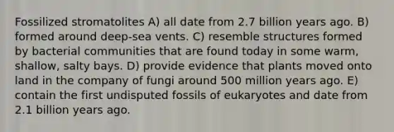 Fossilized stromatolites A) all date from 2.7 billion years ago. B) formed around deep-sea vents. C) resemble structures formed by bacterial communities that are found today in some warm, shallow, salty bays. D) provide evidence that plants moved onto land in the company of fungi around 500 million years ago. E) contain the first undisputed fossils of eukaryotes and date from 2.1 billion years ago.