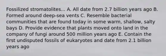 Fossilized stromatolites... A. All date from 2.7 billion years ago B. Formed around deep-sea vents C. Resemble bacterial communities that are found today in some warm, shallow, salty bays D. Provide evidence that plants moved onto land in the company of fungi around 500 million years ago E. Contain the first undisputed fossils of eukaryotes and date from 2.1 billion years ago