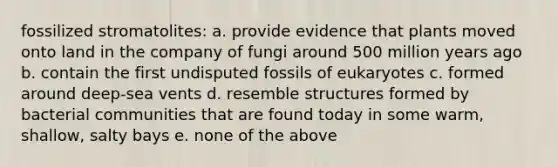 fossilized stromatolites: a. provide evidence that plants moved onto land in the company of fungi around 500 million years ago b. contain the first undisputed fossils of eukaryotes c. formed around deep-sea vents d. resemble structures formed by bacterial communities that are found today in some warm, shallow, salty bays e. none of the above